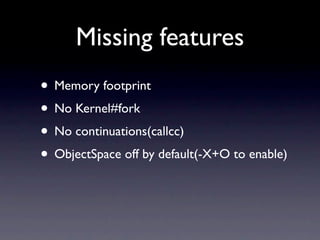 Missing features
• Memory footprint
• No Kernel#fork
• No continuations(callcc)
• ObjectSpace off by default(-X+O to enable)
 