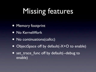 Missing features
• Memory footprint
• No Kernel#fork
• No continuations(callcc)
• ObjectSpace off by default(-X+O to enable)
• set_trace_func off by default(--debug to
  enable)
 