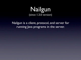 Nailgun
             (since 1.3.0 version)

Nailgun is a client, protocol, and server for
   running Java programs in the server.
 