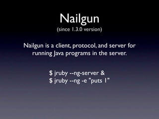 Nailgun
             (since 1.3.0 version)

Nailgun is a client, protocol, and server for
   running Java programs in the server.


          $ jruby --ng-server &
          $ jruby --ng -e "puts 1"
 
