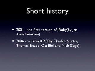 Short history

• 2001 - the ﬁrst version of JRuby(by Jan
  Arne Petersen)
• 2006 - version 0.9.0(by Charles Nutter,
  Thomas Enebo, Ola Bini and Nick Siege)
 