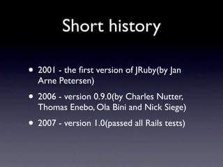 Short history

• 2001 - the ﬁrst version of JRuby(by Jan
  Arne Petersen)
• 2006 - version 0.9.0(by Charles Nutter,
  Thomas Enebo, Ola Bini and Nick Siege)
• 2007 - version 1.0(passed all Rails tests)
 