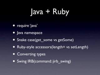 Java + Ruby
• require ‘java’
• Java namespace
• Snake case(get_some vs getSome)
• Ruby-style accessors(length= vs setLength)
• Converting types
• Swing IRB(command: jirb_swing)
 
