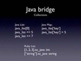 Java bridge
                 Collections


Java List:             Java Map:
java_list[0]           java_list[‘key’]
java_list << 5         java_list[‘key’] = 5
java_list += 7

         Ruby List:
         [1, 2, 3].to_java :int
         [“string”].to_java :string
 