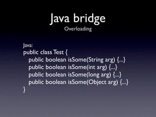 Java bridge
                Overloading


Java:
public class Test {
  public boolean isSome(String arg) {...}
  public boolean isSome(int arg) {...}
  public boolean isSome(long arg) {...}
  public boolean isSome(Object arg) {...}
}
 