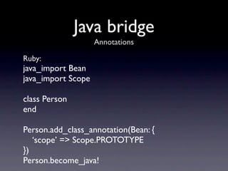 Java bridge
                    Annotations

Ruby:
java_import Bean
java_import Scope

class Person
end

Person.add_class_annotation(Bean: {
   ‘scope’ => Scope.PROTOTYPE
})
Person.become_java!
 