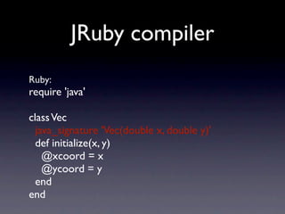 JRuby compiler
Ruby:
require 'java'

class Vec
  java_signature 'Vec(double x, double y)'
  def initialize(x, y)
    @xcoord = x
    @ycoord = y
  end
end
 