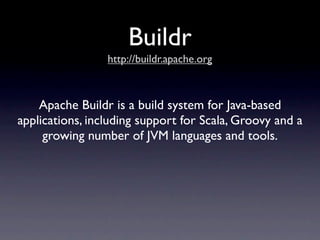 Buildr
                 http://buildr.apache.org



    Apache Buildr is a build system for Java-based
applications, including support for Scala, Groovy and a
     growing number of JVM languages and tools.
 