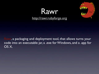 Rawr
                    http://rawr.rubyforge.org




Rawr, a packaging and deployment tool, that allows turns your
code into an executable jar, a .exe for Windows, and a .app for
OS X.
 