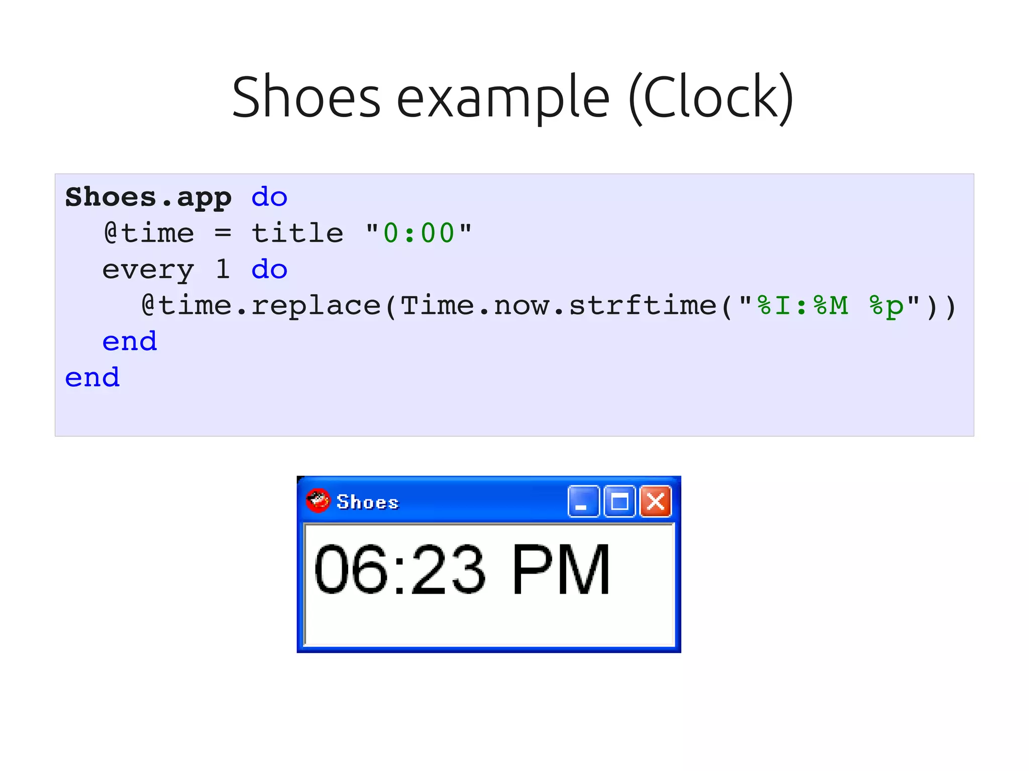 Shoes example (Clock)
Shoes.app do
  @time = title "0:00"
  every 1 do
    @time.replace(Time.now.strftime("%I:%M %p"))
  end
end
 
