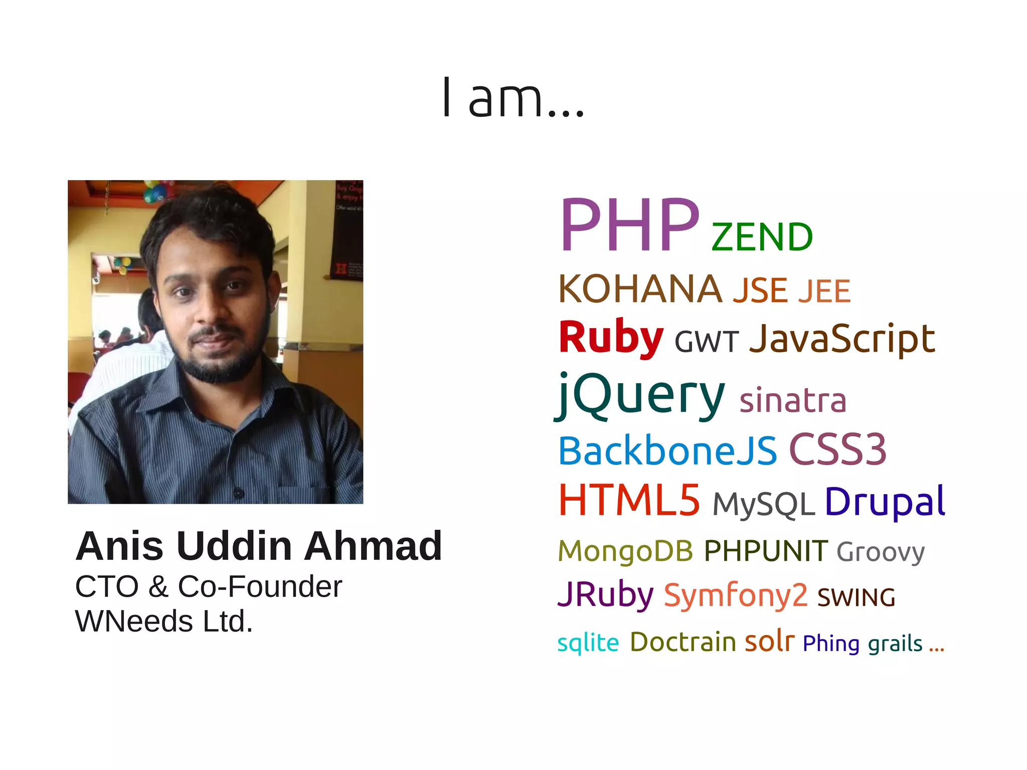 I am...

                        PHP ZEND
                        KOHANA JSE JEE
                        Ruby GWT JavaScript
                        jQuery sinatra
                        BackboneJS CSS3
                        HTML5 MySQL Drupal
Anis Uddin Ahmad        MongoDB PHPUNIT Groovy
CTO & Co-Founder        JRuby Symfony2 SWING
WNeeds Ltd.
                        sqlite Doctrain solr Phing grails ...
 