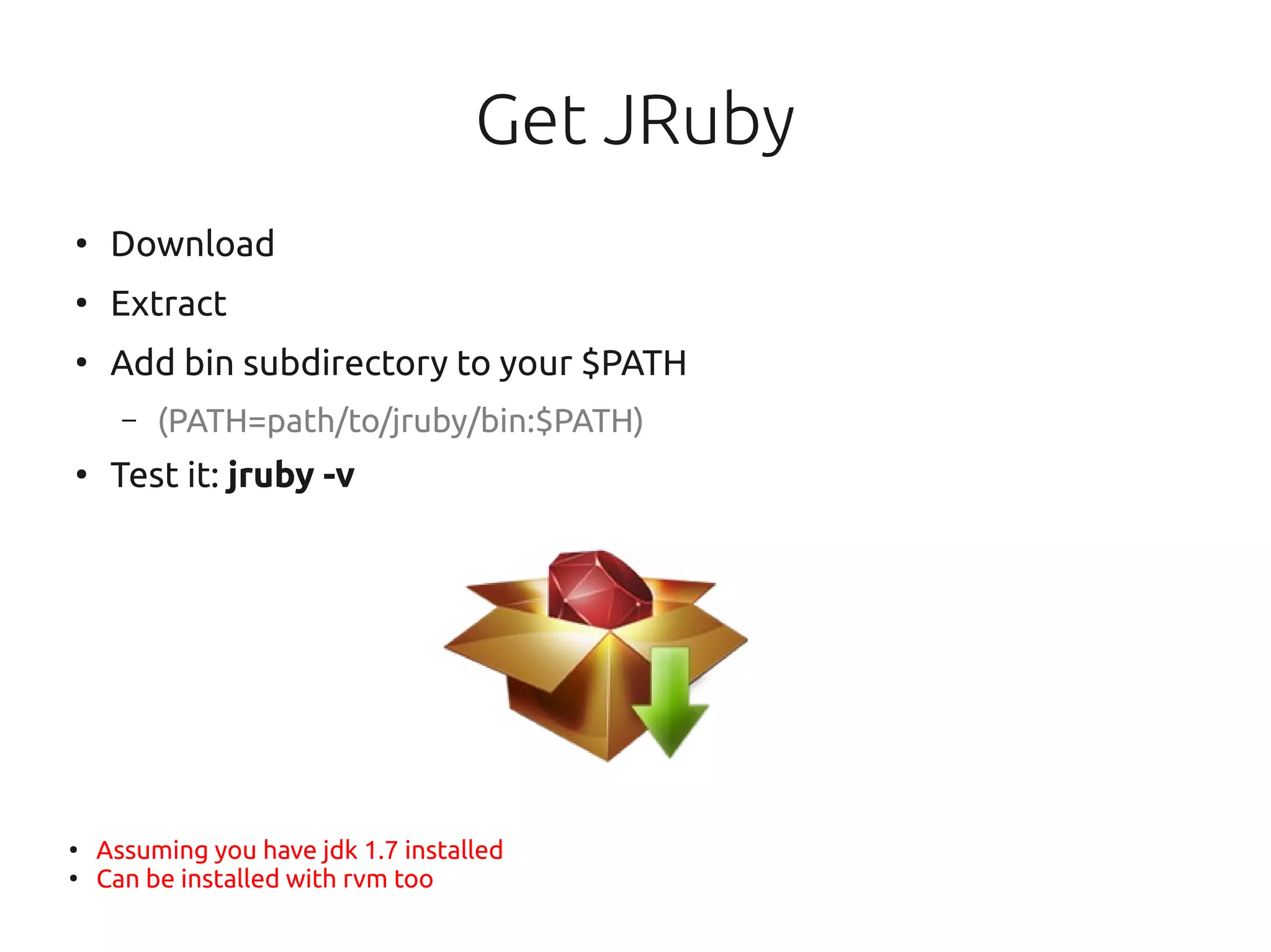 Get JRuby
●
     Download
●
     Extract
●
     Add bin subdirectory to your $PATH
      –   (PATH=path/to/jruby/bin:$PATH)
●
     Test it: jruby -v




●
    Assuming you have jdk 1.7 installed
●
    Can be installed with rvm too
 
