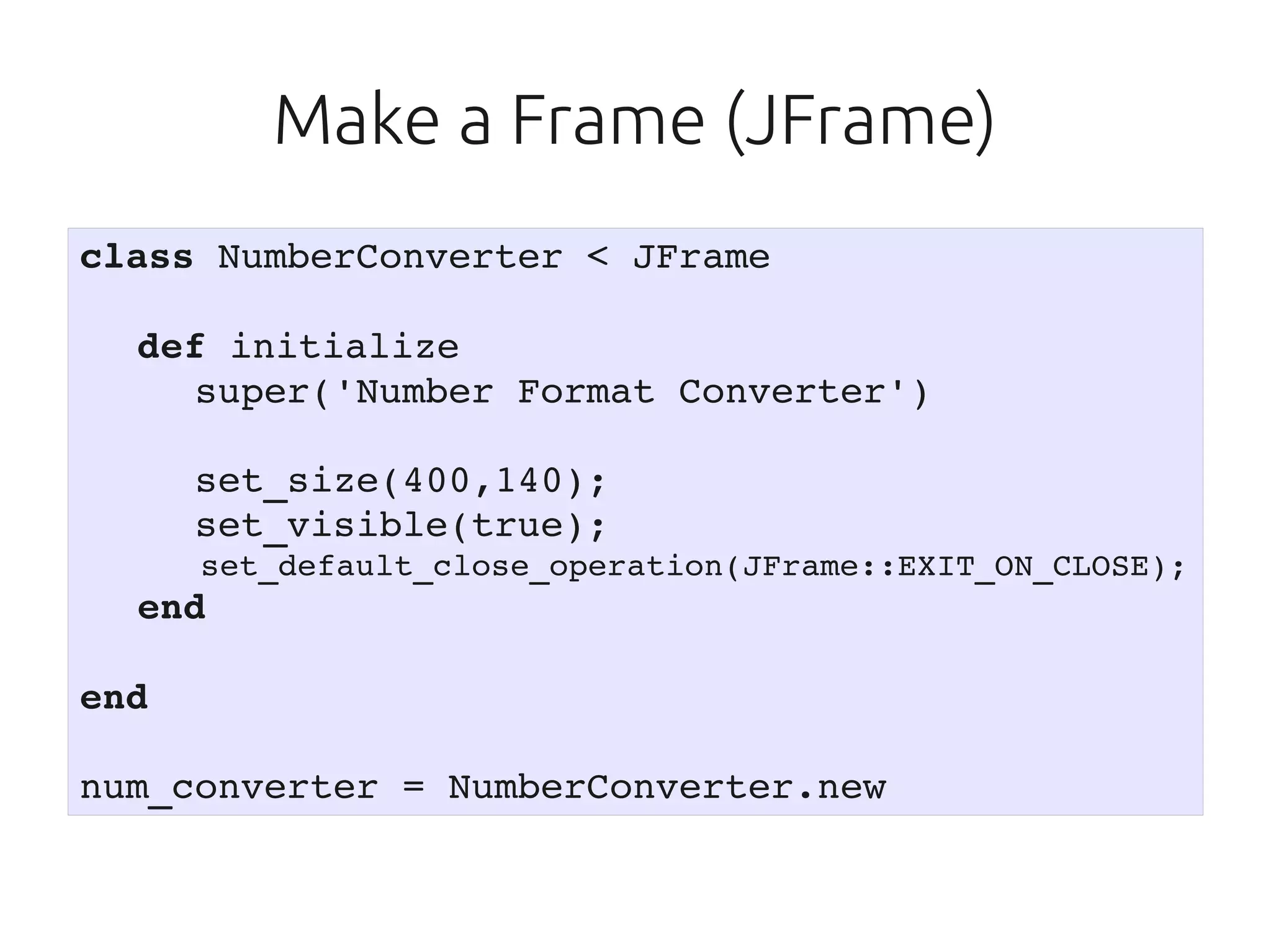 Make a Frame (JFrame)
class NumberConverter < JFrame

   def initialize
     super('Number Format Converter')

      set_size(400,140);
      set_visible(true);
       set_default_close_operation(JFrame::EXIT_ON_CLOSE);
   end

end

num_converter = NumberConverter.new
 