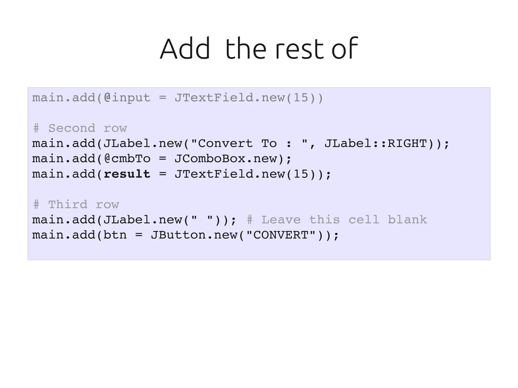 Add the rest of
main.add(@input = JTextField.new(15))

# Second row
main.add(JLabel.new("Convert To : ", JLabel::RIGHT));
main.add(@cmbTo = JComboBox.new);
main.add(result = JTextField.new(15));

# Third row
main.add(JLabel.new(" ")); # Leave this cell blank
main.add(btn = JButton.new("CONVERT"));
 
