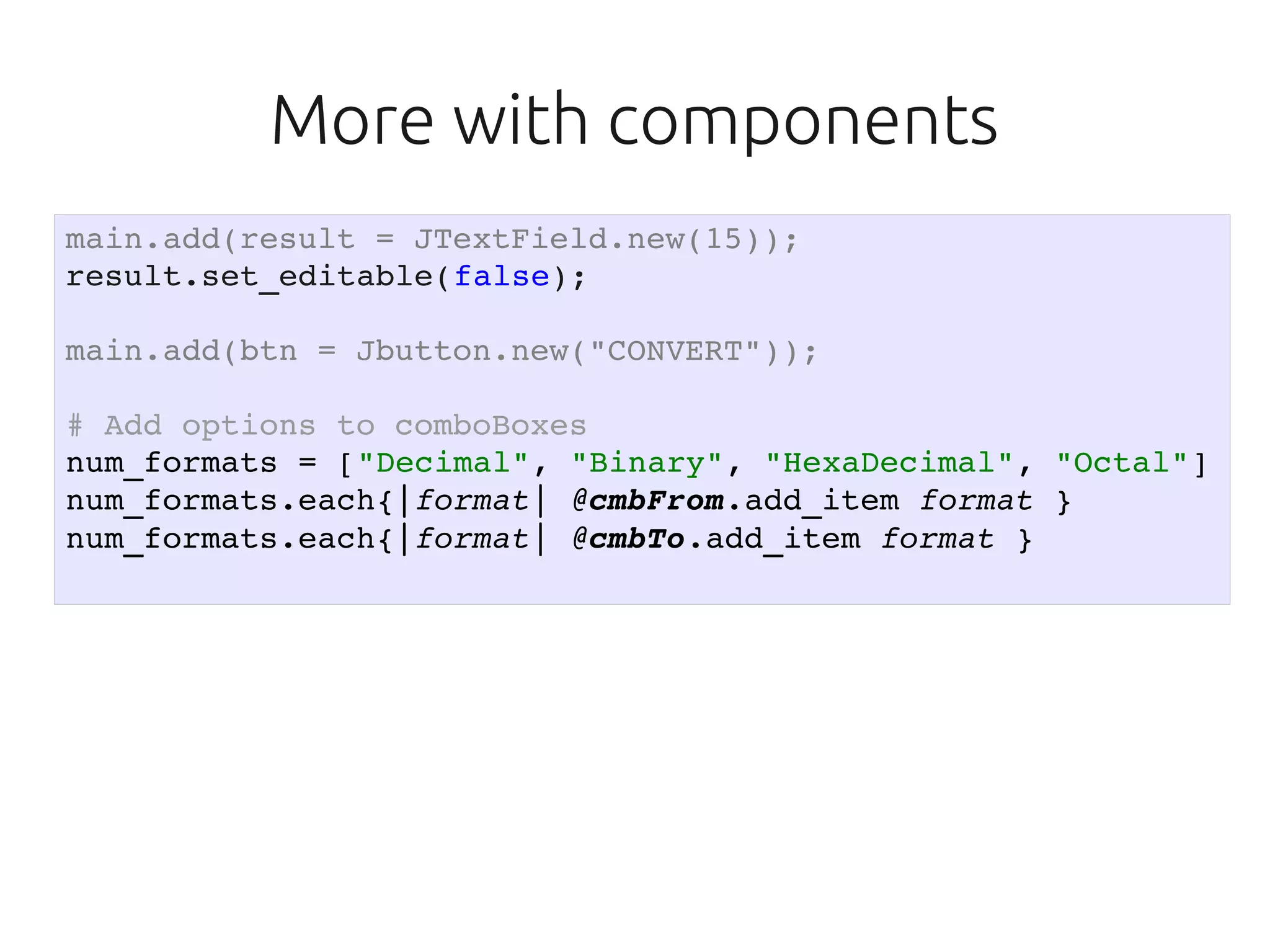 More with components
main.add(result = JTextField.new(15));
result.set_editable(false);

main.add(btn = Jbutton.new("CONVERT"));

# Add options to comboBoxes
num_formats = ["Decimal", "Binary", "HexaDecimal", "Octal"]
num_formats.each{|format| @cmbFrom.add_item format }
num_formats.each{|format| @cmbTo.add_item format }
 