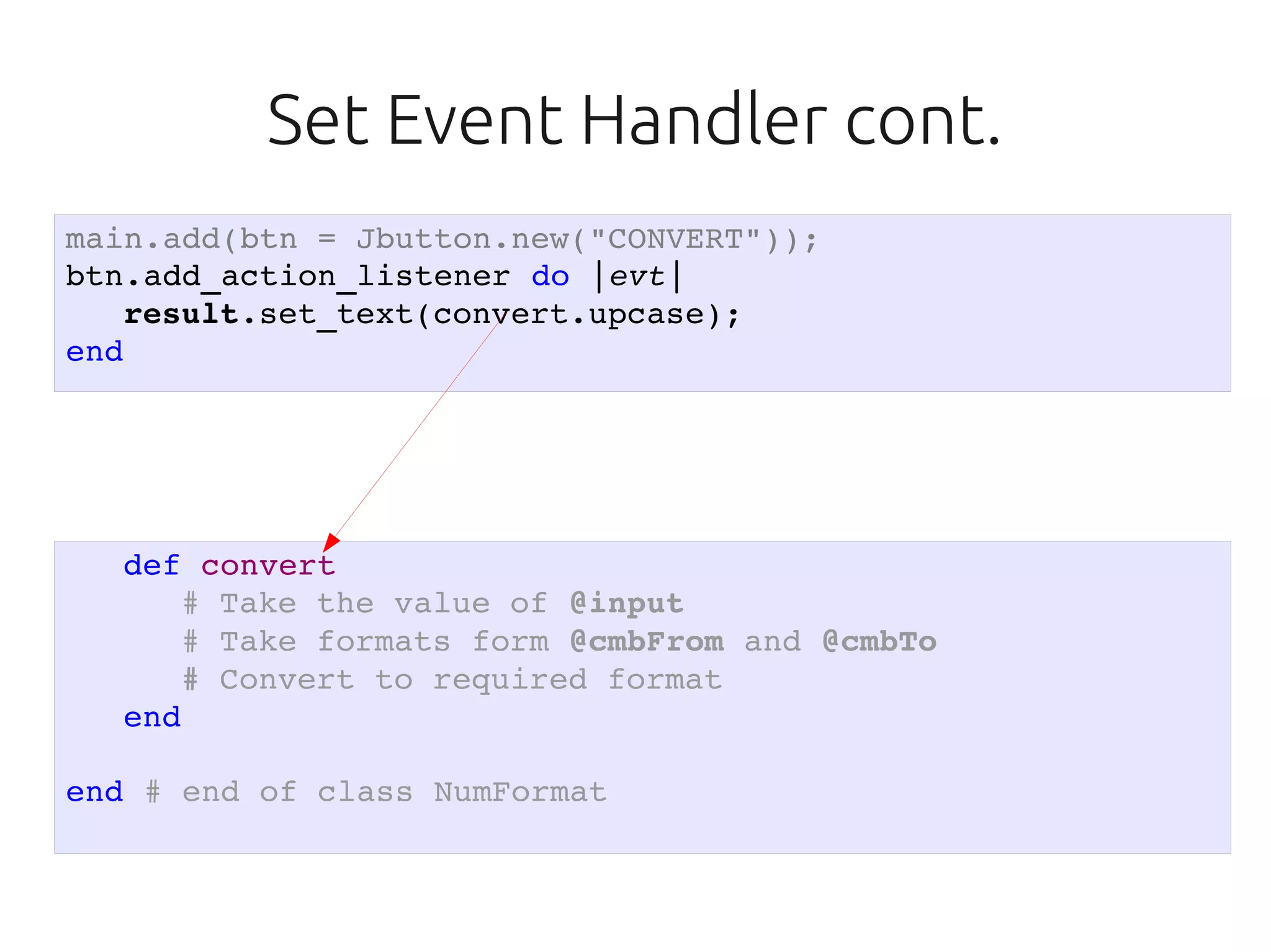 Set Event Handler cont.
main.add(btn = Jbutton.new("CONVERT"));
btn.add_action_listener do |evt|
   result.set_text(convert.upcase);
end




  def convert
     # Take the value of @input
     # Take formats form @cmbFrom and @cmbTo
     # Convert to required format
  end

end # end of class NumFormat
 