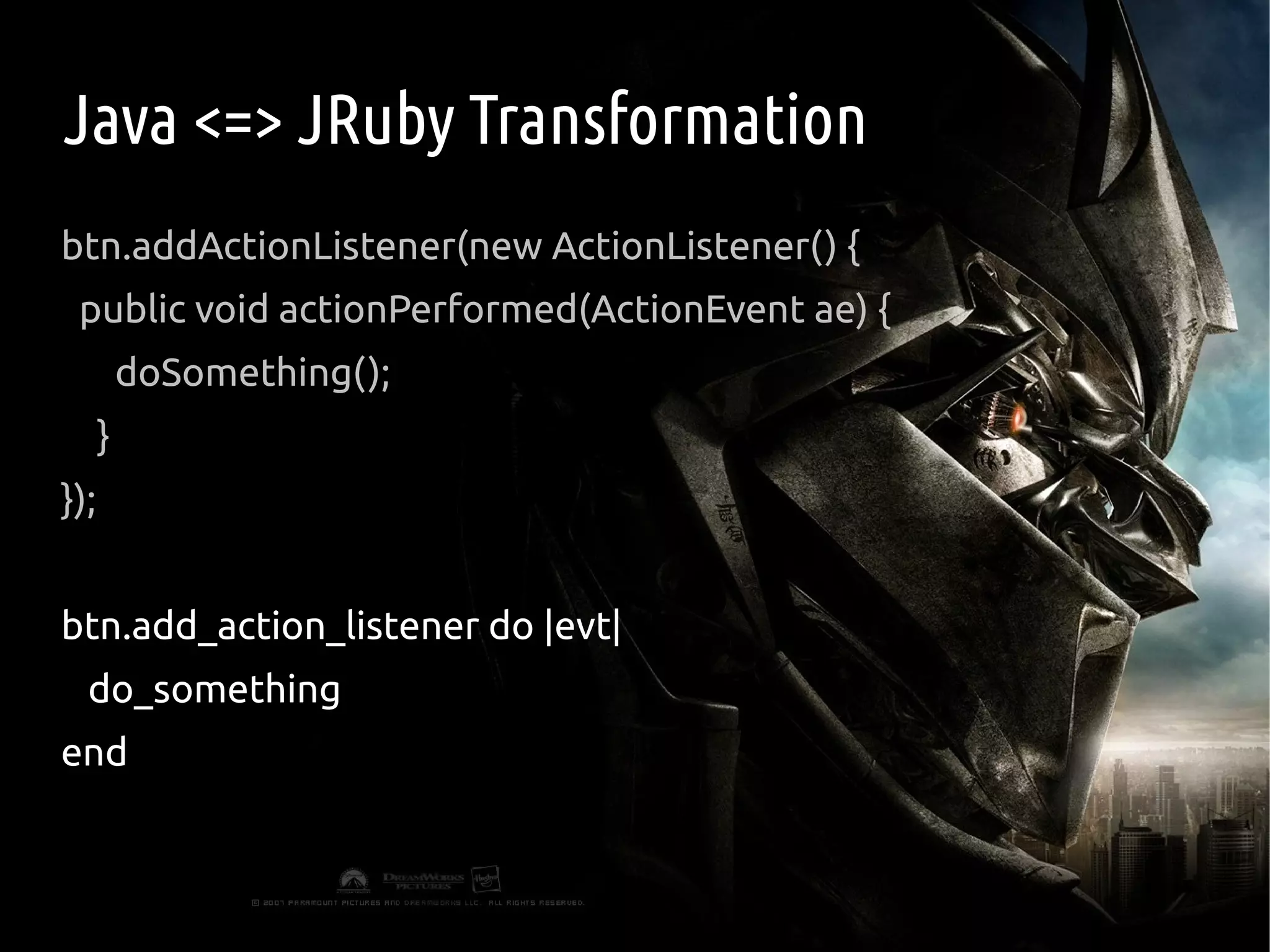 Java <=> JRuby Transformation
btn.addActionListener(new ActionListener() {
 public void actionPerformed(ActionEvent ae) {
          doSomething();
      }
});


btn.add_action_listener do |evt|
  do_something
end
 