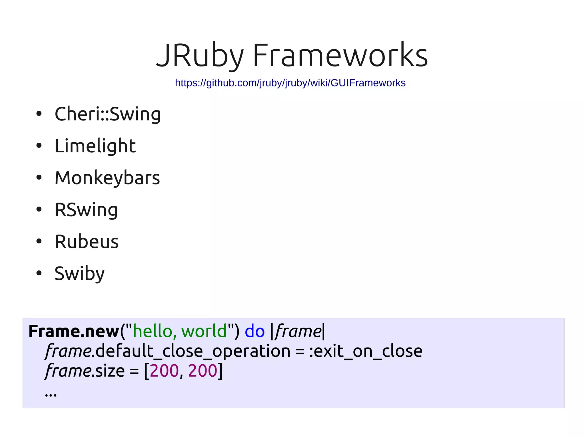 JRuby Frameworks
                   https://github.com/jruby/jruby/wiki/GUIFrameworks

●
    Cheri::Swing
●
    Limelight
●
    Monkeybars
●
    RSwing
●
    Rubeus
●
    Swiby

Frame.new("hello, world") do |frame|
  frame.default_close_operation = :exit_on_close
  frame.size = [200, 200]
  ...
 