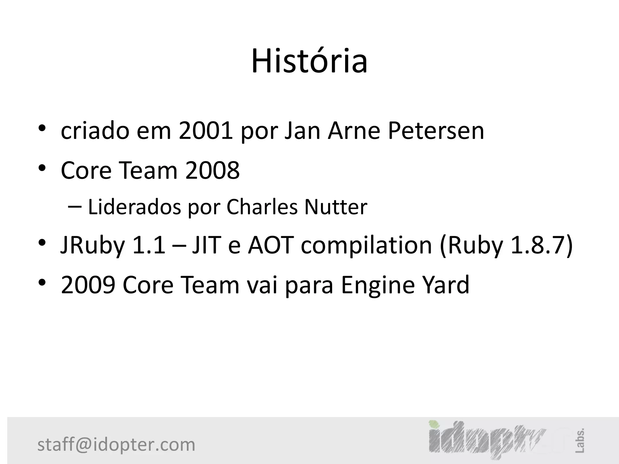 História
• criado em 2001 por Jan Arne Petersen
• Core Team 2008
   – Liderados por Charles Nutter
• JRuby 1.1 – JIT e AOT compilation (Ruby 1.8.7)
• 2009 Core Team vai para Engine Yard




staff@idopter.com
 