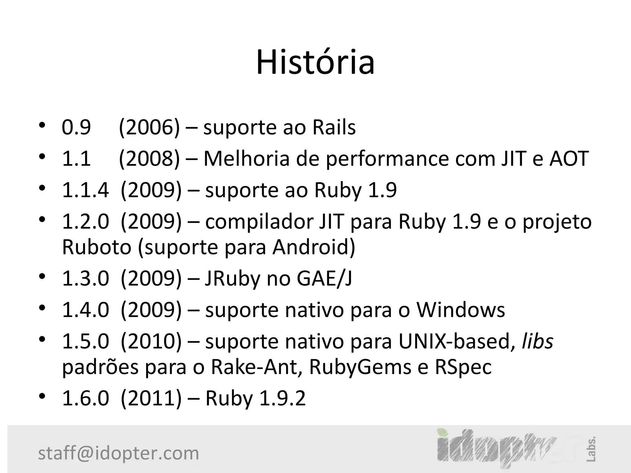 História
•   0.9 (2006) – suporte ao Rails
•   1.1 (2008) – Melhoria de performance com JIT e AOT
•   1.1.4 (2009) – suporte ao Ruby 1.9
•   1.2.0 (2009) – compilador JIT para Ruby 1.9 e o projeto
    Ruboto (suporte para Android)
•   1.3.0 (2009) – JRuby no GAE/J
•   1.4.0 (2009) – suporte nativo para o Windows
•   1.5.0 (2010) – suporte nativo para UNIX-based, libs
    padrões para o Rake-Ant, RubyGems e RSpec
•   1.6.0 (2011) – Ruby 1.9.2

staff@idopter.com
 