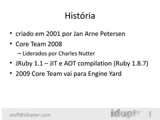 História
• criado em 2001 por Jan Arne Petersen
• Core Team 2008
   – Liderados por Charles Nutter
• JRuby 1.1 – JIT e AOT compilation (Ruby 1.8.7)
• 2009 Core Team vai para Engine Yard




staff@idopter.com
 