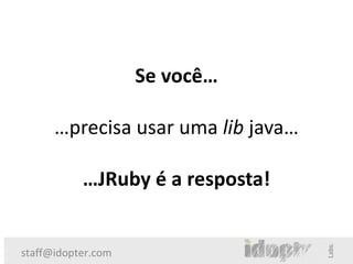 Se você…

      …precisa usar uma lib java…

           …JRuby é a resposta!


staff@idopter.com
 