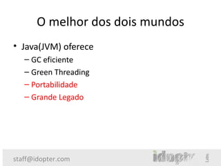 O melhor dos dois mundos
• Java(JVM) oferece
   – GC eficiente
   – Green Threading
   – Portabilidade
   – Grande Legado




staff@idopter.com
 