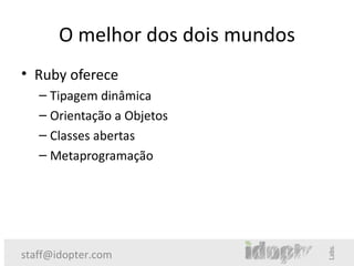 O melhor dos dois mundos
• Ruby oferece
   – Tipagem dinâmica
   – Orientação a Objetos
   – Classes abertas
   – Metaprogramação




staff@idopter.com
 