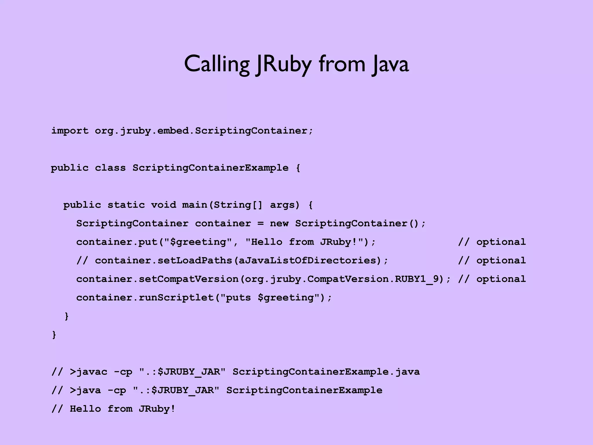 Calling JRuby from Java import org.jruby.embed.ScriptingContainer; public class ScriptingContainerExample { public static void main(String[] args) { ScriptingContainer container = new ScriptingContainer(); container.put("$greeting", "Hello from JRuby!"); // optional // container.setLoadPaths(aJavaListOfDirectories); // optional container.setCompatVersion(org.jruby.CompatVersion.RUBY1_9); // optional container.runScriptlet("puts $greeting"); } } // >javac -cp ".:$JRUBY_JAR" ScriptingContainerExample.java // >java -cp ".:$JRUBY_JAR" ScriptingContainerExample // Hello from JRuby! 