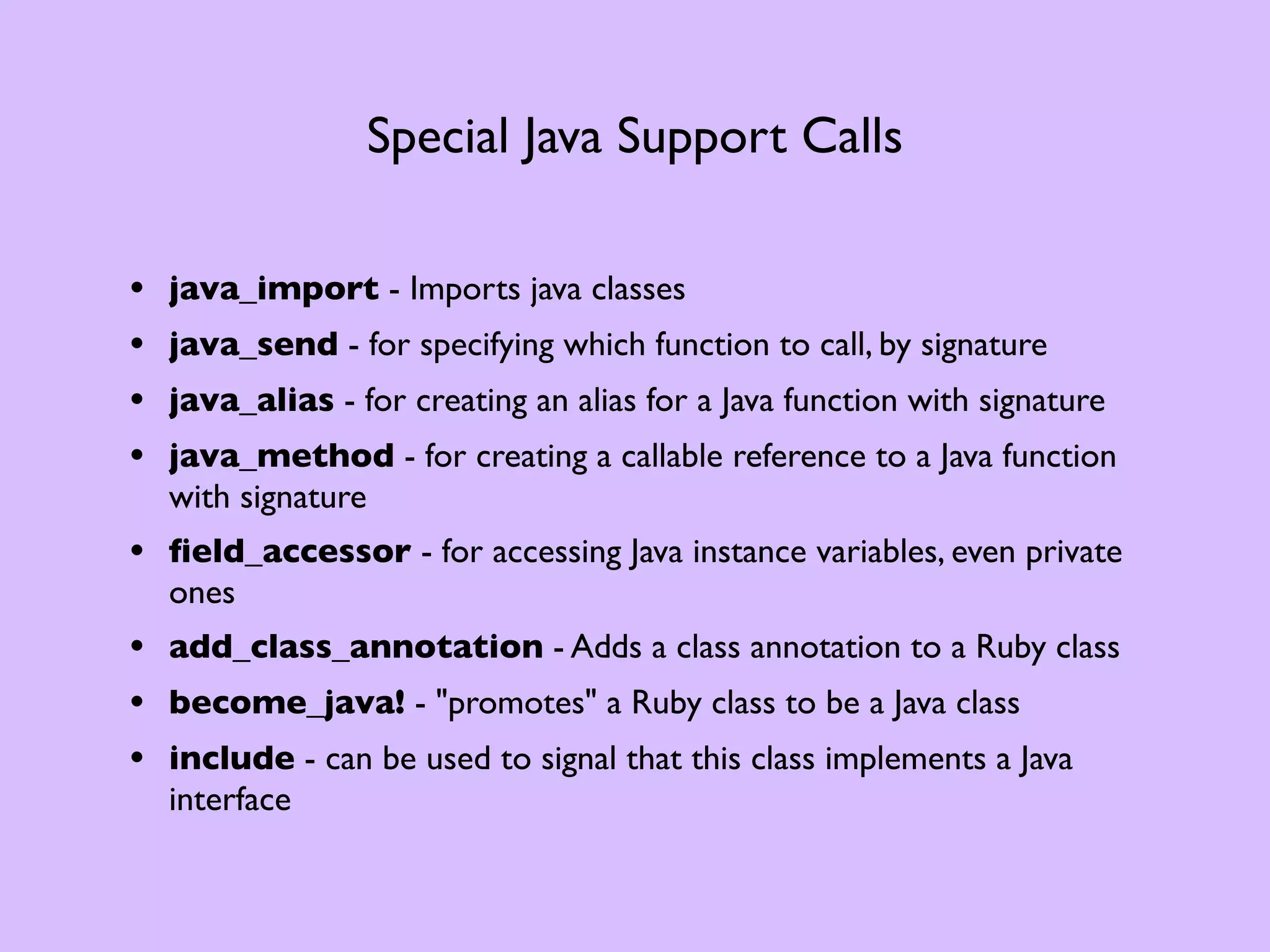 Special Java Support Calls • java_import - Imports java classes • java_send - for specifying which function to call, by signature • java_alias - for creating an alias for a Java function with signature • java_method - for creating a callable reference to a Java function with signature • ﬁeld_accessor - for accessing Java instance variables, even private ones • add_class_annotation - Adds a class annotation to a Ruby class • become_java! - "promotes" a Ruby class to be a Java class • include - can be used to signal that this class implements a Java interface 