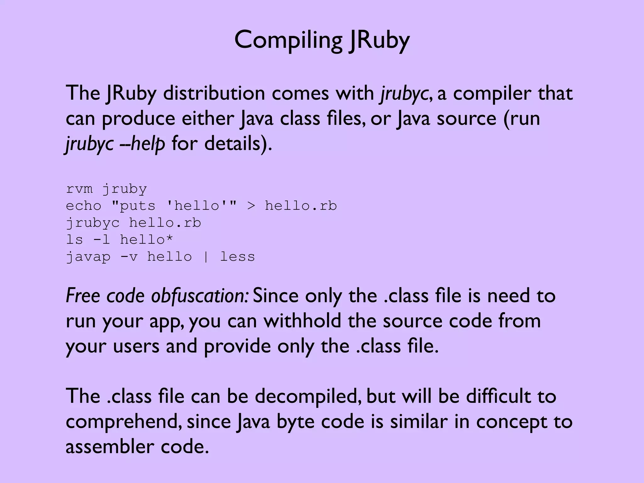 Compiling JRuby The JRuby distribution comes with jrubyc, a compiler that can produce either Java class ﬁles, or Java source (run jrubyc --help for details). rvm jruby echo "puts 'hello'" > hello.rb jrubyc hello.rb ls -l hello* javap -v hello | less Free code obfuscation: Since only the .class ﬁle is need to run your app, you can withhold the source code from your users and provide only the .class ﬁle. The .class ﬁle can be decompiled, but will be difﬁcult to comprehend, since Java byte code is similar in concept to assembler code. 