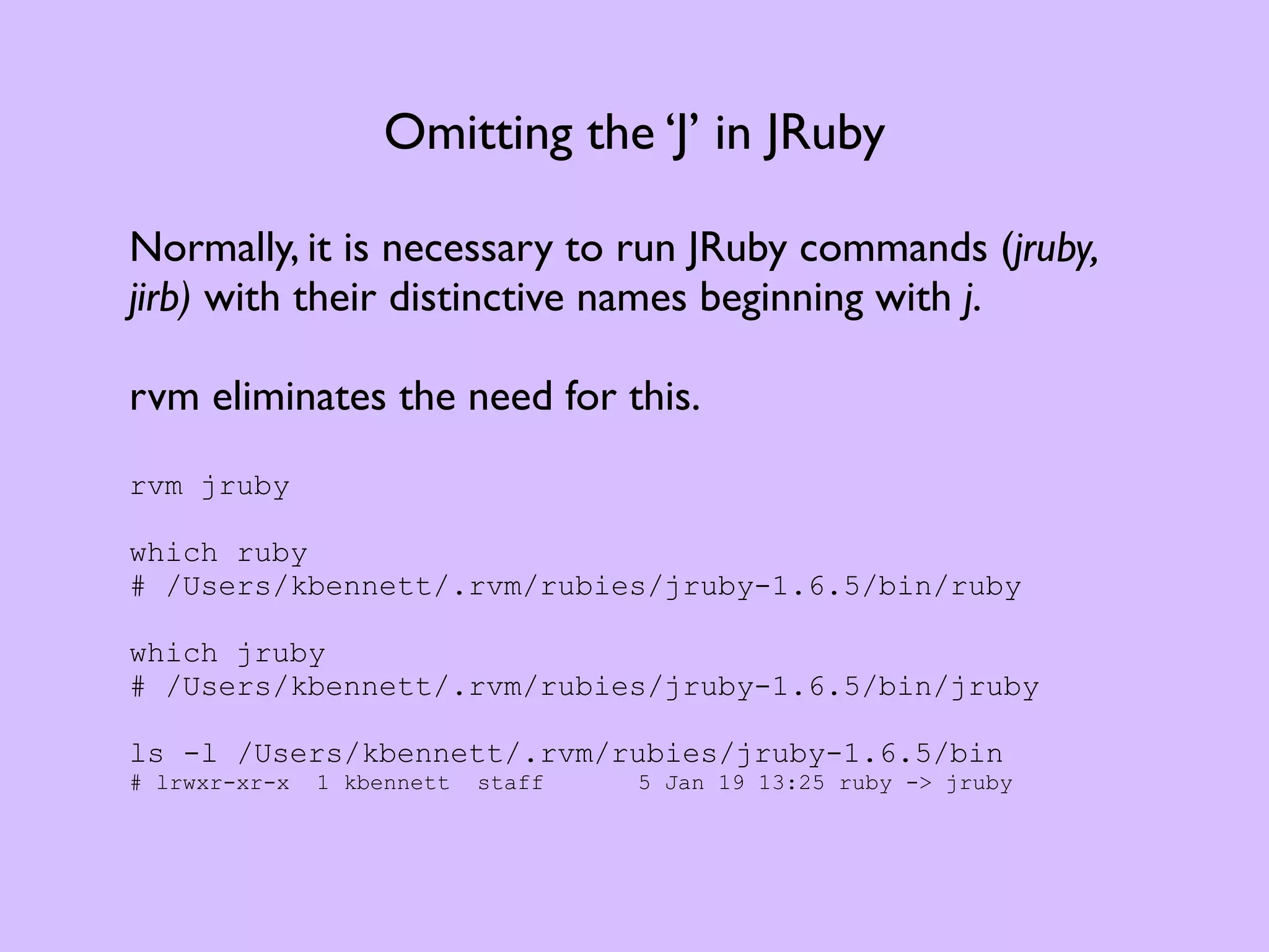 Omitting the ‘J’ in JRuby Normally, it is necessary to run JRuby commands (jruby, jirb) with their distinctive names beginning with j. rvm eliminates the need for this. rvm jruby which ruby # /Users/kbennett/.rvm/rubies/jruby-1.6.5/bin/ruby which jruby # /Users/kbennett/.rvm/rubies/jruby-1.6.5/bin/jruby ls -l /Users/kbennett/.rvm/rubies/jruby-1.6.5/bin # lrwxr-xr-x 1 kbennett staff 5 Jan 19 13:25 ruby -> jruby 