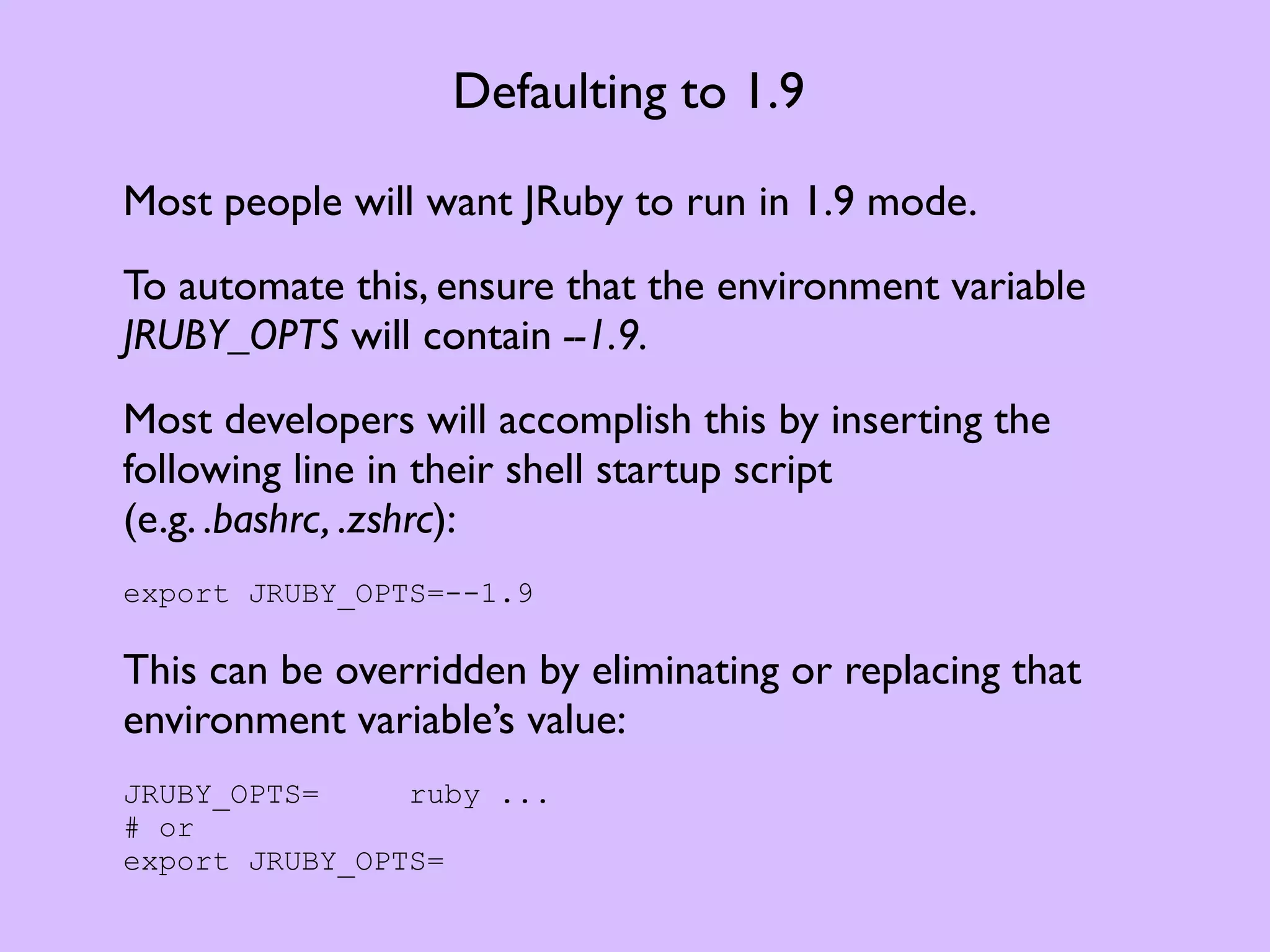 Defaulting to 1.9 Most people will want JRuby to run in 1.9 mode. To automate this, ensure that the environment variable JRUBY_OPTS will contain --1.9. Most developers will accomplish this by inserting the following line in their shell startup script (e.g. .bashrc, .zshrc): export JRUBY_OPTS=--1.9 This can be overridden by eliminating or replacing that environment variable’s value: JRUBY_OPTS= ruby ... # or export JRUBY_OPTS= 