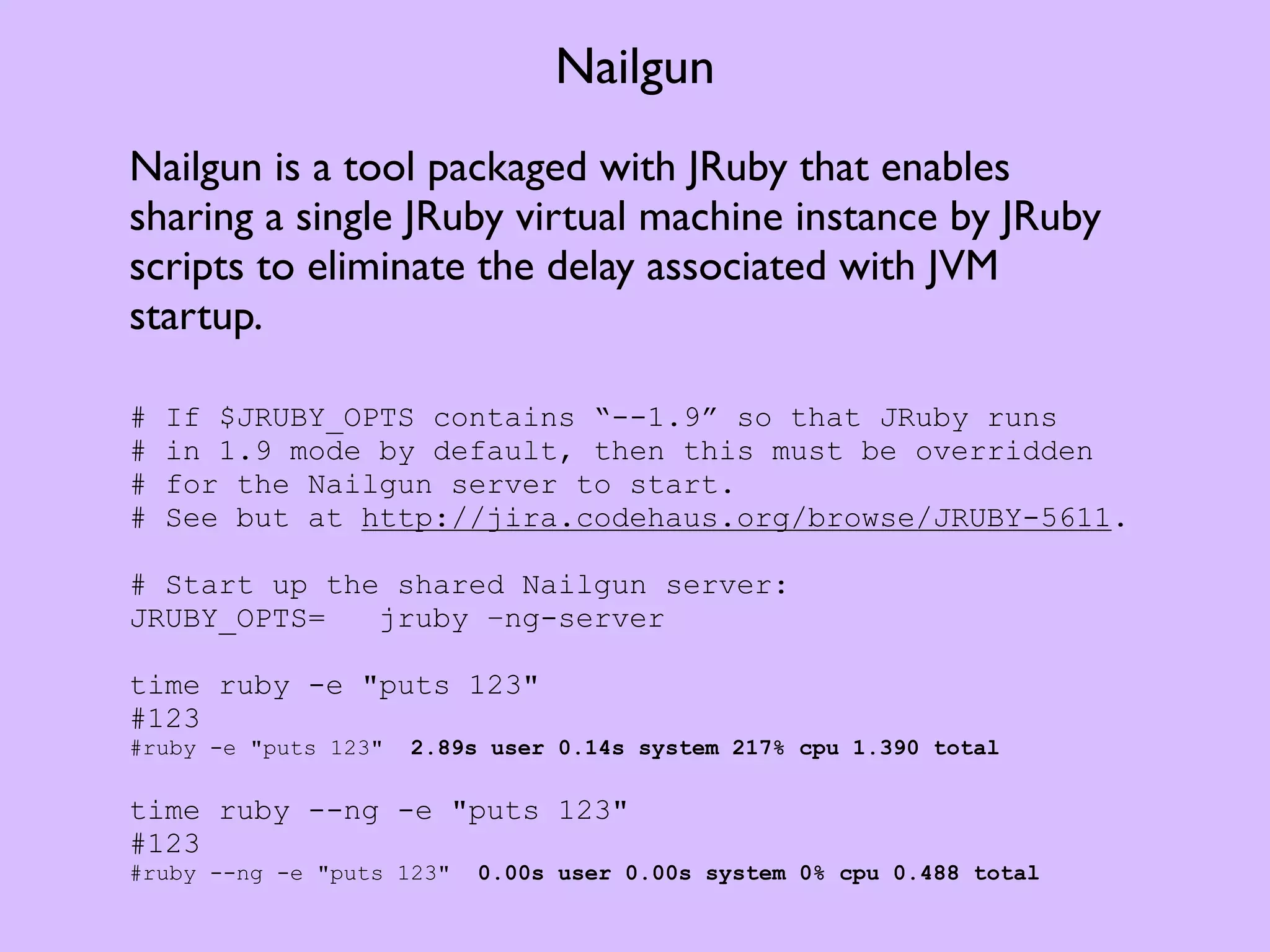 Nailgun Nailgun is a tool packaged with JRuby that enables sharing a single JRuby virtual machine instance by JRuby scripts to eliminate the delay associated with JVM startup. # If $JRUBY_OPTS contains “--1.9” so that JRuby runs # in 1.9 mode by default, then this must be overridden # for the Nailgun server to start. # See but at http://jira.codehaus.org/browse/JRUBY-5611. # Start up the shared Nailgun server: JRUBY_OPTS= jruby –ng-server time ruby -e "puts 123" #123 #ruby -e "puts 123" 2.89s user 0.14s system 217% cpu 1.390 total time ruby --ng -e "puts 123" #123 #ruby --ng -e "puts 123" 0.00s user 0.00s system 0% cpu 0.488 total 