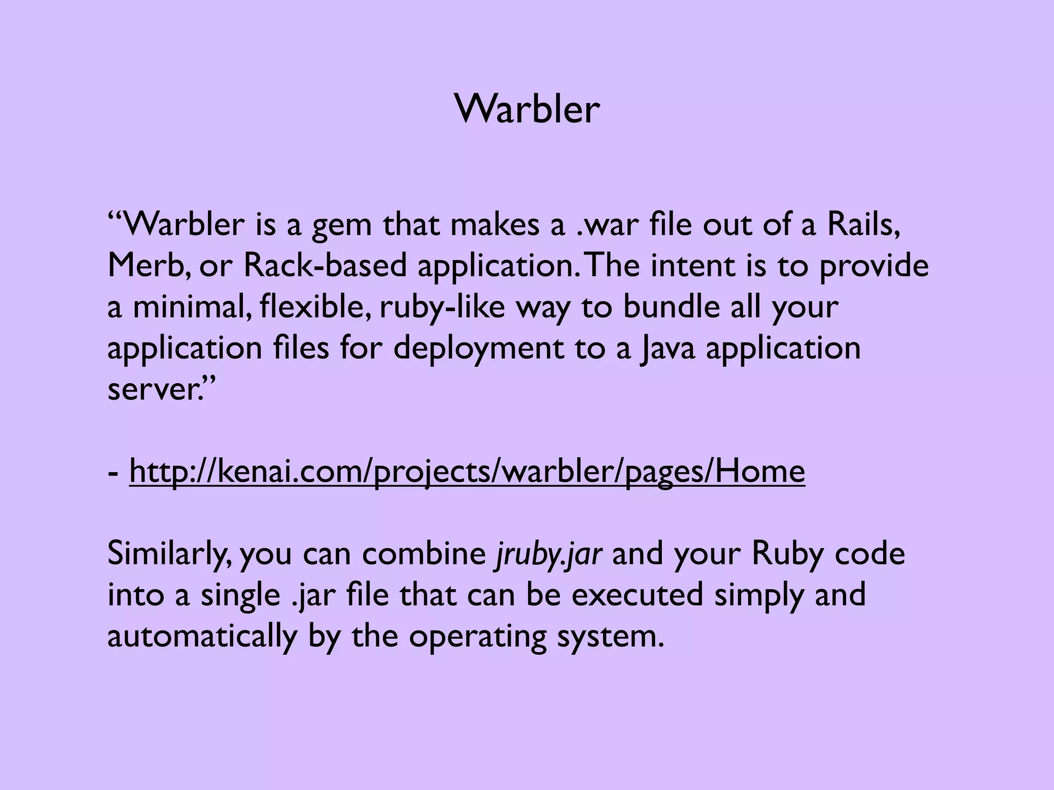 Warbler “Warbler is a gem that makes a .war ﬁle out of a Rails, Merb, or Rack-based application. The intent is to provide a minimal, ﬂexible, ruby-like way to bundle all your application ﬁles for deployment to a Java application server.” - http://kenai.com/projects/warbler/pages/Home Similarly, you can combine jruby.jar and your Ruby code into a single .jar ﬁle that can be executed simply and automatically by the operating system. 