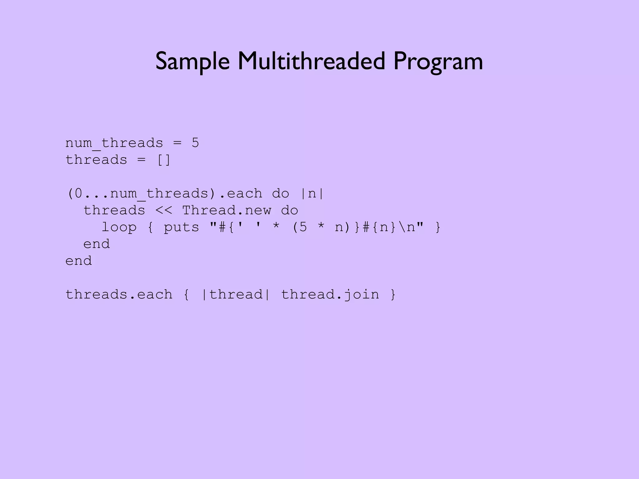 Sample Multithreaded Program num_threads = 5 threads = [] (0...num_threads).each do |n| threads << Thread.new do loop { puts "#{' ' * (5 * n)}#{n}n" } end end threads.each { |thread| thread.join } 