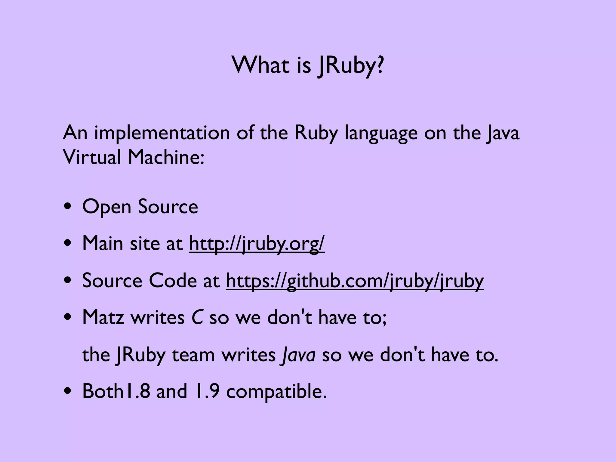 What is JRuby? An implementation of the Ruby language on the Java Virtual Machine: • Open Source • Main site at http://jruby.org/ • Source Code at https://github.com/jruby/jruby • Matz writes C so we don't have to; the JRuby team writes Java so we don't have to. • Both1.8 and 1.9 compatible. 