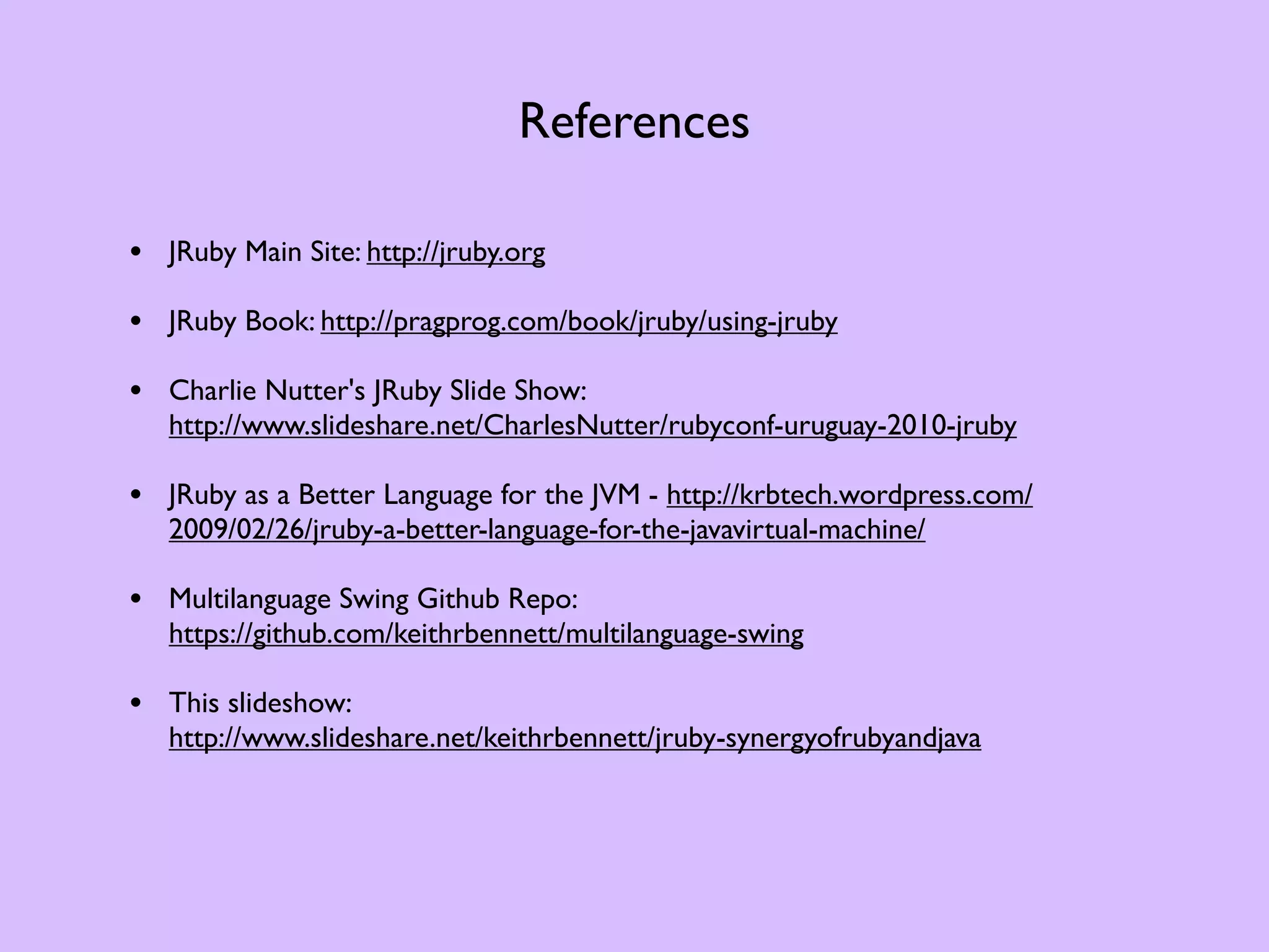 References • JRuby Main Site: http://jruby.org • JRuby Book: http://pragprog.com/book/jruby/using-jruby • Charlie Nutter's JRuby Slide Show: http://www.slideshare.net/CharlesNutter/rubyconf-uruguay-2010-jruby • JRuby as a Better Language for the JVM - http://krbtech.wordpress.com/ 2009/02/26/jruby-a-better-language-for-the-javavirtual-machine/ • Multilanguage Swing Github Repo: https://github.com/keithrbennett/multilanguage-swing • This slideshow: http://www.slideshare.net/keithrbennett/jruby-synergyofrubyandjava 