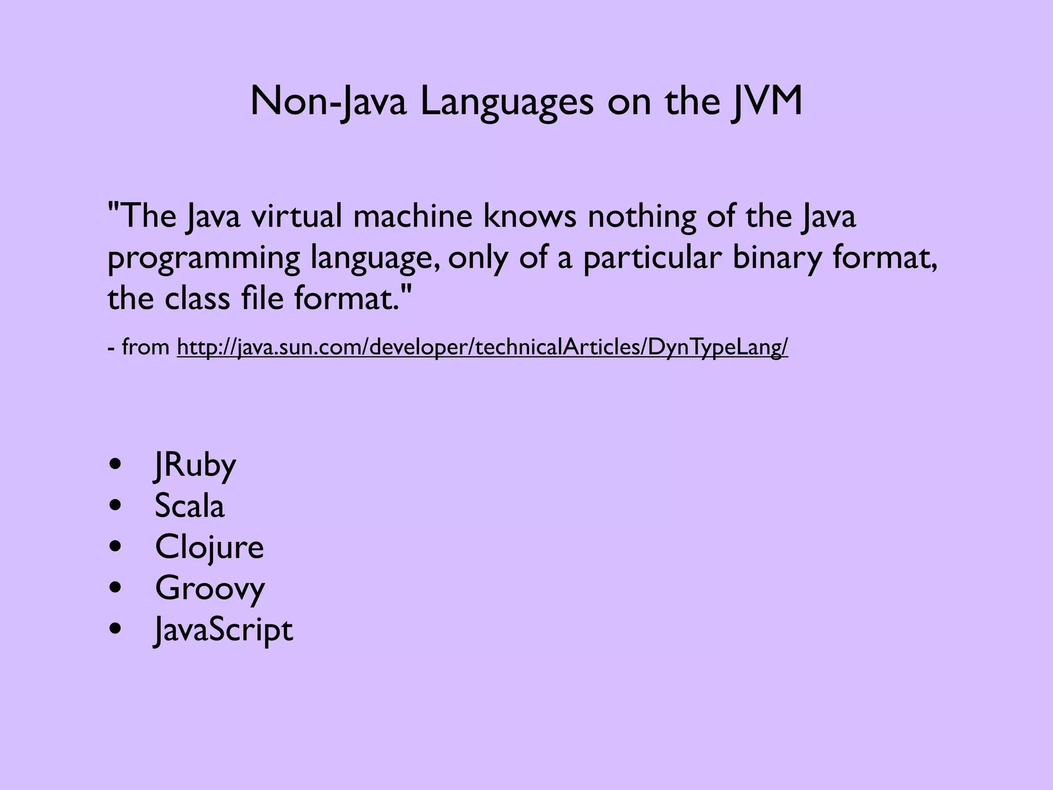 Non-Java Languages on the JVM "The Java virtual machine knows nothing of the Java programming language, only of a particular binary format, the class ﬁle format." - from http://java.sun.com/developer/technicalArticles/DynTypeLang/ • JRuby • Scala • Clojure • Groovy • JavaScript 