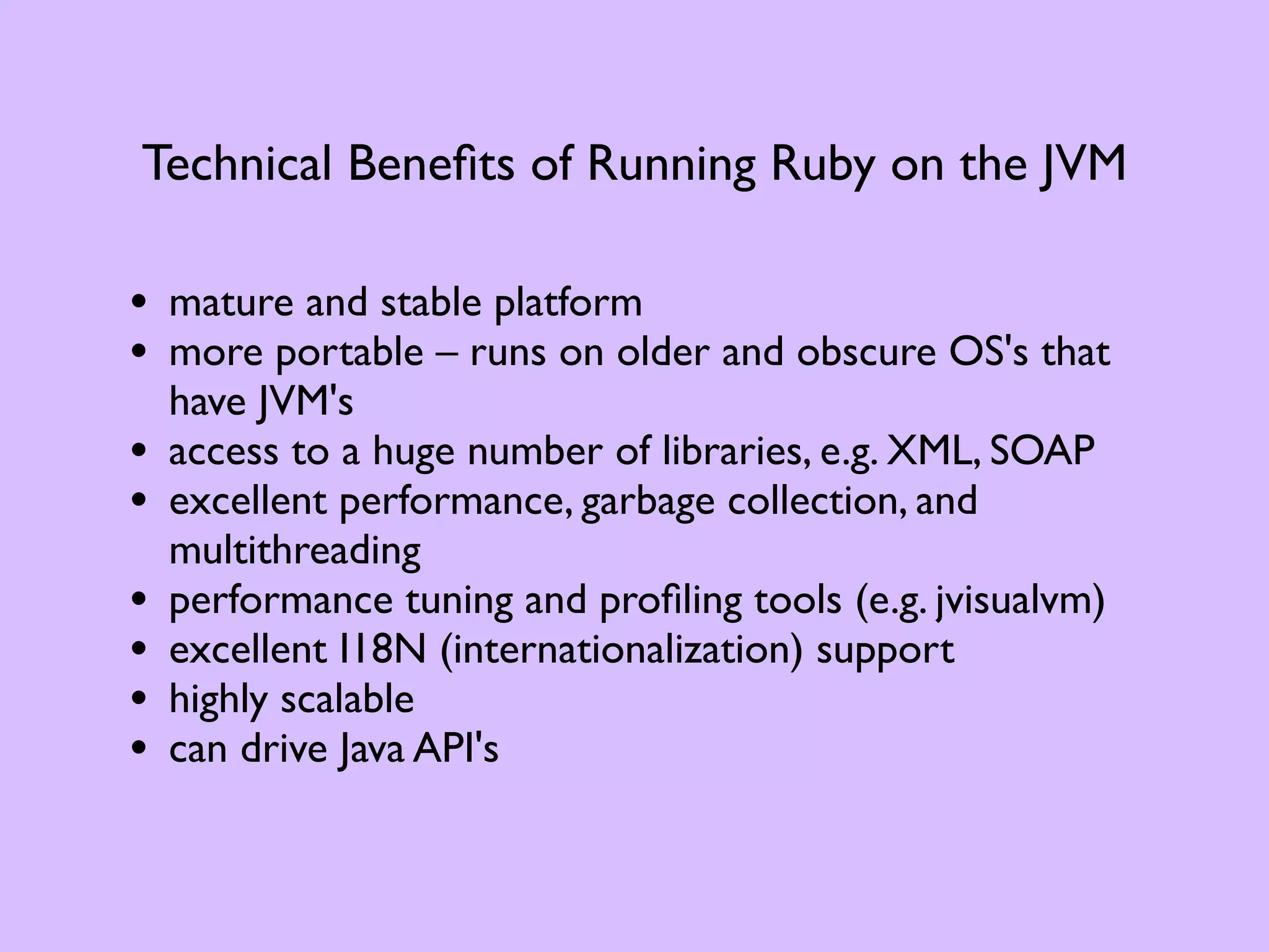 Technical Beneﬁts of Running Ruby on the JVM • mature and stable platform • more portable – runs on older and obscure OS's that have JVM's • access to a huge number of libraries, e.g. XML, SOAP • excellent performance, garbage collection, and multithreading • performance tuning and proﬁling tools (e.g. jvisualvm) • excellent I18N (internationalization) support • highly scalable • can drive Java API's 