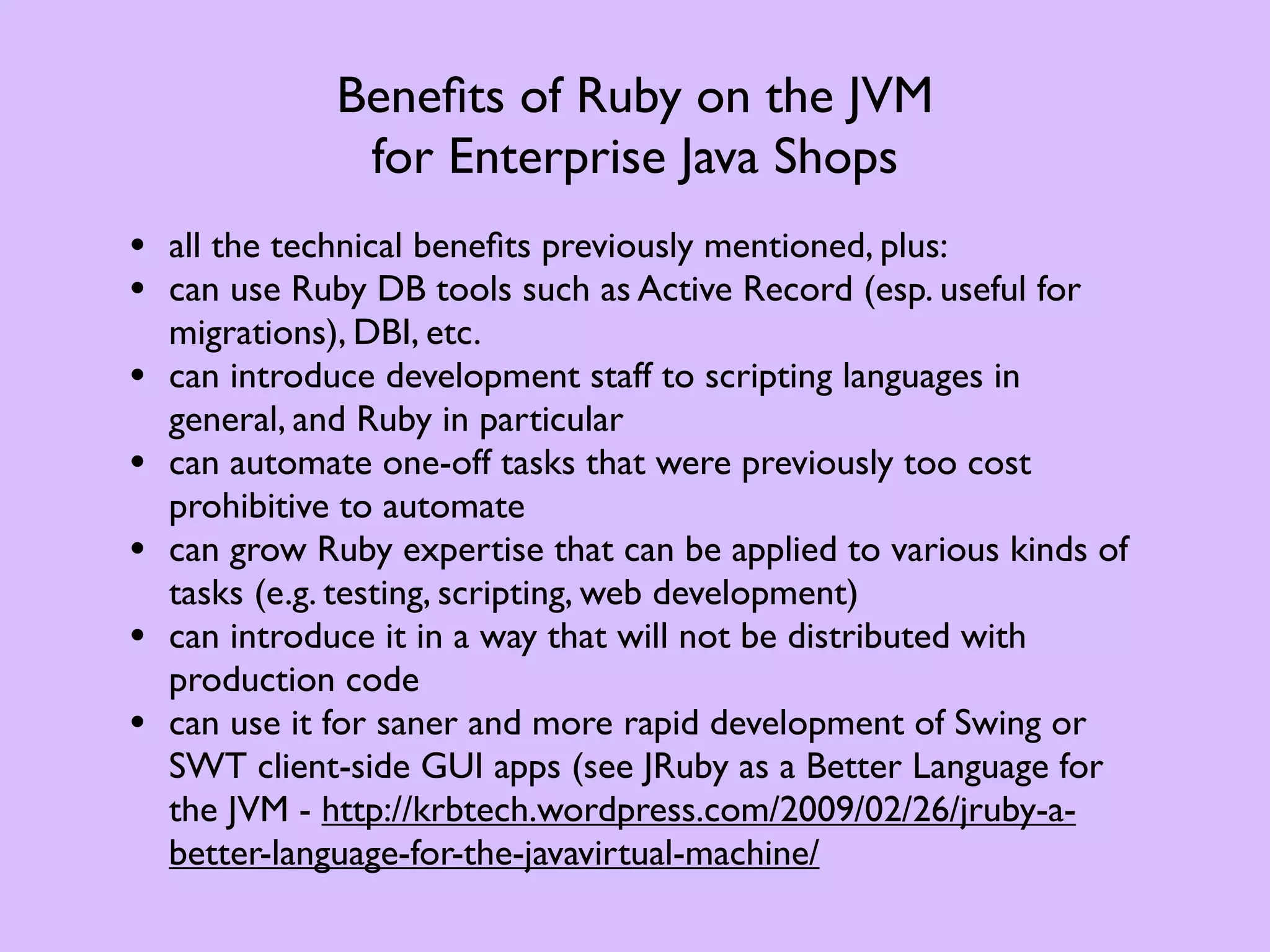 Beneﬁts of Ruby on the JVM for Enterprise Java Shops • all the technical beneﬁts previously mentioned, plus: • can use Ruby DB tools such as Active Record (esp. useful for migrations), DBI, etc. • can introduce development staff to scripting languages in general, and Ruby in particular • can automate one-off tasks that were previously too cost prohibitive to automate • can grow Ruby expertise that can be applied to various kinds of tasks (e.g. testing, scripting, web development) • can introduce it in a way that will not be distributed with production code • can use it for saner and more rapid development of Swing or SWT client-side GUI apps (see JRuby as a Better Language for the JVM - http://krbtech.wordpress.com/2009/02/26/jruby-a- better-language-for-the-javavirtual-machine/ 