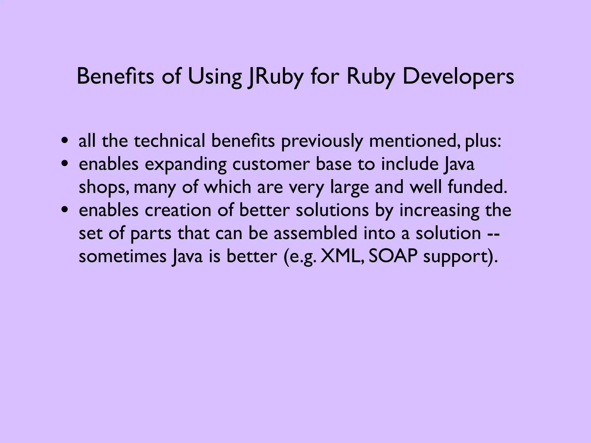 Beneﬁts of Using JRuby for Ruby Developers • all the technical beneﬁts previously mentioned, plus: • enables expanding customer base to include Java shops, many of which are very large and well funded. • enables creation of better solutions by increasing the set of parts that can be assembled into a solution -- sometimes Java is better (e.g. XML, SOAP support). 