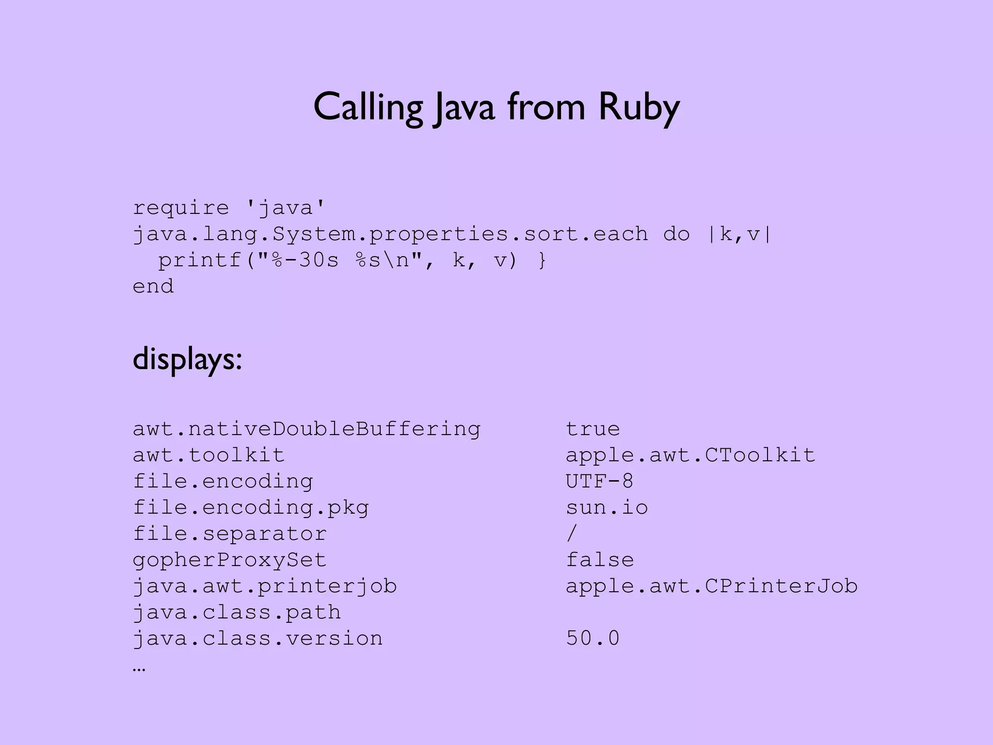 Calling Java from Ruby require 'java' java.lang.System.properties.sort.each do |k,v| printf("%-30s %sn", k, v) } end displays: awt.nativeDoubleBuffering true awt.toolkit apple.awt.CToolkit file.encoding UTF-8 file.encoding.pkg sun.io file.separator / gopherProxySet false java.awt.printerjob apple.awt.CPrinterJob java.class.path java.class.version 50.0 … 