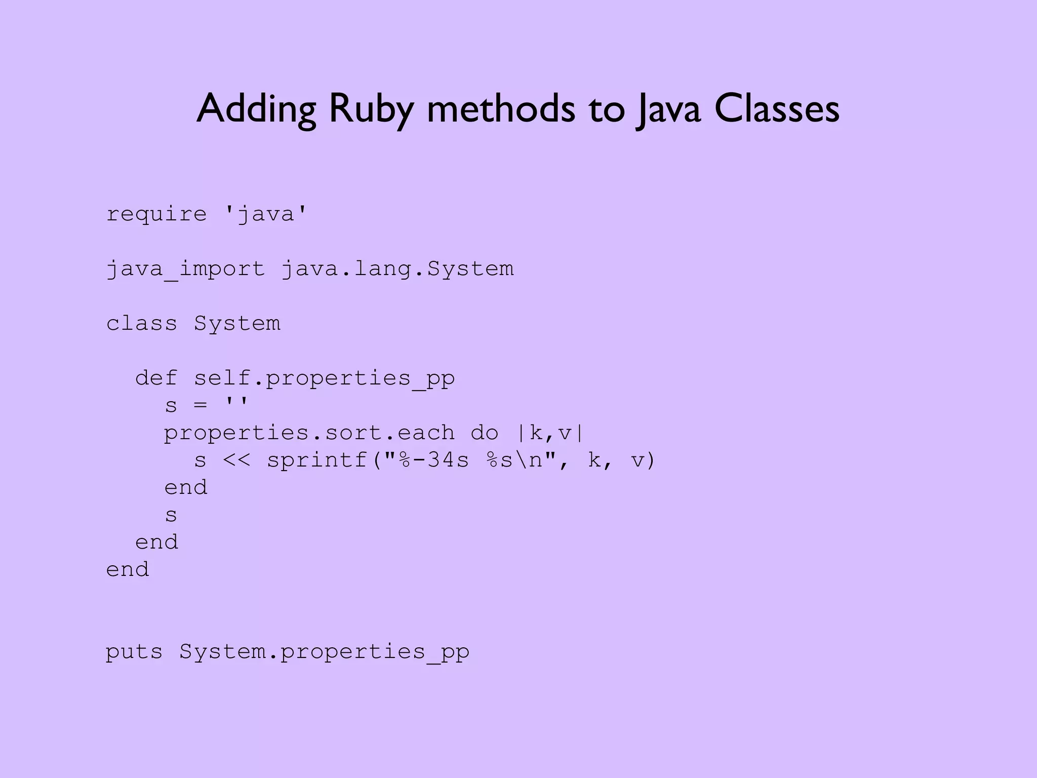 Adding Ruby methods to Java Classes require 'java' java_import java.lang.System class System def self.properties_pp s = '' properties.sort.each do |k,v| s << sprintf("%-34s %sn", k, v) end s end end puts System.properties_pp 