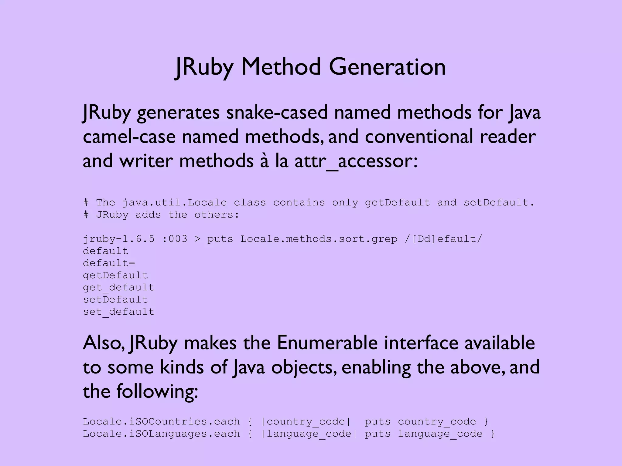 JRuby Method Generation JRuby generates snake-cased named methods for Java camel-case named methods, and conventional reader and writer methods à la attr_accessor: # The java.util.Locale class contains only getDefault and setDefault. # JRuby adds the others: jruby-1.6.5 :003 > puts Locale.methods.sort.grep /[Dd]efault/ default default= getDefault get_default setDefault set_default Also, JRuby makes the Enumerable interface available to some kinds of Java objects, enabling the above, and the following: Locale.iSOCountries.each { |country_code| puts country_code } Locale.iSOLanguages.each { |language_code| puts language_code } 