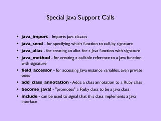 Special Java Support Calls

•   java_import - Imports java classes
•   java_send - for specifying which function to call, by signature
•   java_alias - for creating an alias for a Java function with signature
•   java_method - for creating a callable reference to a Java function
    with signature
• ﬁeld_accessor - for accessing Java instance variables, even private
    ones
• add_class_annotation - Adds a class annotation to a Ruby class
• become_java! - "promotes" a Ruby class to be a Java class
• include - can be used to signal that this class implements a Java
    interface
 
