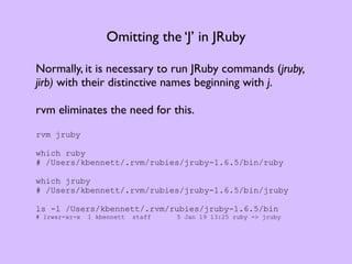 Omitting the ‘J’ in JRuby

Normally, it is necessary to run JRuby commands (jruby,
jirb) with their distinctive names beginning with j.

rvm eliminates the need for this.
rvm jruby

which ruby
# /Users/kbennett/.rvm/rubies/jruby-1.6.5/bin/ruby

which jruby
# /Users/kbennett/.rvm/rubies/jruby-1.6.5/bin/jruby

ls -l /Users/kbennett/.rvm/rubies/jruby-1.6.5/bin
# lrwxr-xr-x   1 kbennett   staff   5 Jan 19 13:25 ruby -> jruby
 