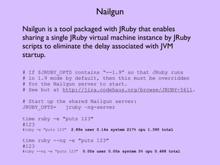 Nailgun
Nailgun is a tool packaged with JRuby that enables
sharing a single JRuby virtual machine instance by JRuby
scripts to eliminate the delay associated with JVM
startup.

#   If $JRUBY_OPTS contains “--1.9” so that JRuby runs
#   in 1.9 mode by default, then this must be overridden
#   for the Nailgun server to start.
#   See but at http://jira.codehaus.org/browse/JRUBY-5611.

# Start up the shared Nailgun server:
JRUBY_OPTS=   jruby –ng-server

time ruby -e "puts 123"
#123
#ruby -e "puts 123"   2.89s user 0.14s system 217% cpu 1.390 total

time ruby --ng -e "puts 123"
#123
#ruby --ng -e "puts 123"   0.00s user 0.00s system 0% cpu 0.488 total
 