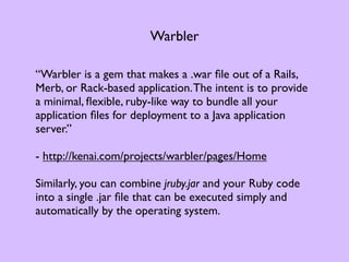 Warbler

“Warbler is a gem that makes a .war ﬁle out of a Rails,
Merb, or Rack-based application. The intent is to provide
a minimal, ﬂexible, ruby-like way to bundle all your
application ﬁles for deployment to a Java application
server.”

- http://kenai.com/projects/warbler/pages/Home

Similarly, you can combine jruby.jar and your Ruby code
into a single .jar ﬁle that can be executed simply and
automatically by the operating system.
 