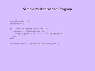 Sample Multithreaded Program

num_threads = 5
threads = []

(0...num_threads).each do |n|
  threads << Thread.new do
    loop { puts "#{' ' * (5 * n)}#{n}n" }
  end
end

threads.each { |thread| thread.join }
 
